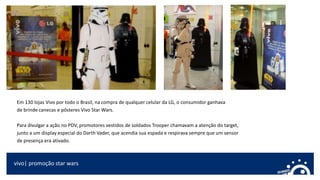 vivo| promoção star wars
Em 130 lojas Vivo por todo o Brasil, na compra de qualquer celular da LG, o consumidor ganhava
de brinde canecas e pôsteres Vivo Star Wars.
Para divulgar a ação no PDV, promotores vestidos de soldados Trooper chamavam a atenção do target,
junto a um display especial do Darth Vader, que acendia sua espada e respirava sempre que um sensor
de presença era ativado.
 