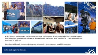 nokia | ativação na stock car
Ação Comprou, Ganhou Nokia: na compra de um celular, o consumidor recebia um kit Nokia com camiseta, chaveiro,
boné e ingressos para o evento. Com a ação, a Nokia formou sua Torcida “Azul” com mais de 11.000 pessoas durante
uma etapa da Stock Car.
Além disso, a Lâmpada Comunicação organizou o Hospitality Center da marca para 600 convidados.
 