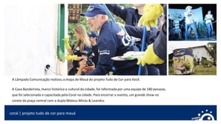 coral | projeto tudo de cor para mauá
A Lâmpada Comunicação realizou a etapa de Mauá do projeto Tudo de Cor para Você.
A Casa Bandeirista, marco histórico e cultural da cidade, foi reformada por uma equipe de 180 pessoas,
que foi selecionada e capacitada pela Coral na cidade. Para encerrar o evento, um grande show no
coreto da praça central com a dupla Mateus Minas & Leandro.
 