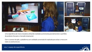 visa | espaço de experiência
Uma experiência de marca inovadora utilizando realidade aumentanda para demonstrar o portfólio
de produtos Visa para o mercado empresarial.
Com o sucesso da ação, a plataforma com realidade aumentada foi replicada para ativar a marca em
todos os evento do ano.
 