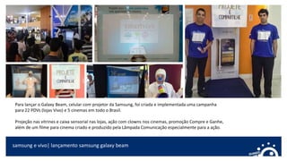 samsung e vivo| lançamento samsung galaxy beam
Para lançar o Galaxy Beam, celular com projetor da Samsung, foi criada e implementada uma campanha
para 22 PDVs (lojas Vivo) e 5 cinemas em todo o Brasil.
Projeção nas vitrines e caixa sensorial nas lojas, ação com clowns nos cinemas, promoção Compre e Ganhe,
além de um filme para cinema criado e produzido pela Lâmpada Comunicação especialmente para a ação.
 