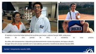 O repórter e humorista Felipe Andreoli foi escolhido para lançar o adesivo Cascola 100%, onde prova,
através de uma partida de tênis, a resistência do novo produto.
No vídeo, além de apresentar o laboratório de desenvolvimento e testes de produtos, ele topou o desafio
de jogar tênis com um ovo revestido com o novo adesivo, provando a resistência do adesivo Cascola 100%.
henkel | lançamento cascola 100%
 