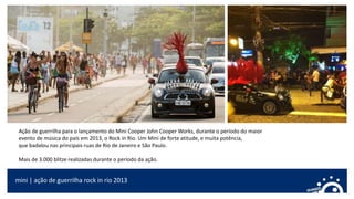 Ação de guerrilha para o lançamento do Mini Cooper John Cooper Works, durante o período do maior
evento de música do país em 2013, o Rock in Rio. Um Mini de forte atitude, e muita potência,
que badalou nas principais ruas de Rio de Janeiro e São Paulo.
Mais de 3.000 blitze realizadas durante o período da ação.
mini | ação de guerrilha rock in rio 2013
 