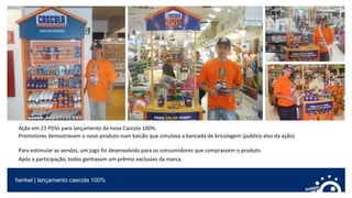 henkel | lançamento cascola 100%
Ação em 23 PDVs para lançamento da nova Cascola 100%.
Promotores demostravam o novo produto num balcão que simulava a bancada de bricolagem (público alvo da ação).
Para estimular as vendas, um jogo foi desenvolvido para os consumidores que comprassem o produto.
Após a participação, todos ganhavam um prêmio exclusivo da marca.
 