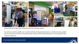 coral | lançamento coral super lavável
Ação em 84 PDVs no Brasil para o lançamento da tinta Coral Super Lavável.
As promotoras, mulheres de 30 anos + e perfil semelhante ao shopper, demostravam os benefícios do novo produto
para os consumidores nos PDVs. Uma ferramenta de controle online foi desenvolvida para a Coral acompanhar toda
a ação em tempo real.
 