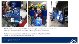 samsung | natal tudo azul
Ação de Natal em portas de lojas da TIM, localizadas na região sul do país, visando atrair clientes e
estimular o desejo em conhecer os aparelhos da Samsung e os planos da operadora.
A ação contava com promotores vestidos com roupas infláveis de Papai Noel e celular,
além de um concurso cultural do lado de dentro da loja.
 