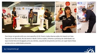 lg | lançamento g2
Para lançar em grande estilo seu novo aparelho LG G2, foram criadas diversas ações de impacto em lojas
foco da LG em São Paulo, Rio de Janeiro e Recife. Entre as ações, tínhamos a presença de celebridades nas
lojas tirando fotos de divulgação junto aos clientes, coquetel de lançamento com DJ e um super Game Show
ao vivo entre as celebridades presentes.
 