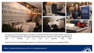 delta | ativação delta business elite no shopping iguatemi
Um espaço da marca para divulgar os serviços e a poltrona Business Elite da Delta durante o período do
Natal no Shopping Iguatemi. Os usuários do Shopping Iguatemi, target da nossa ação, experimentavam
todo o conforto de um voo na Business Elite Delta.
A ação contava com uma abordagem especial e um gift exclusivo utilizados para a captação de leads.
 