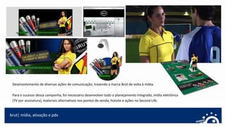 brut| mídia, ativação e pdv
Desenvolvimento de diversas ações de comunicação, trazendo a marca Brüt de volta à mídia.
Para o sucesso dessa campanha, foi necessário desenvolver todo o planejamento integrado, mídia eletrônica
(TV por assinatura), materiais alternativos nos pontos de venda, hotsite e ações no Second Life.
 