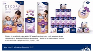 akzo nobel | relançamento decora 2013
Criar um kit completo de materiais de POP para diferenciar a marca frente aos concorrentes,
comunicando os benefícios do produto, aumentando a percepção de qualidade entre pintores
e consumidores e a imagem inovadora da marca Coral.
 