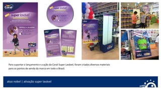 akzo nobel | ativação super lavável
Para suportar o lançamento e a ação da Coral Super Lavável, foram criados diversos materiais
para os pontos de venda da marca em todo o Brasil.
 