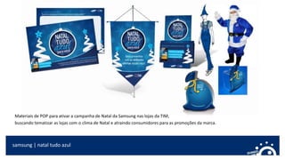 samsung | natal tudo azul
Materiais de POP para ativar a campanha de Natal da Samsung nas lojas da TIM,
buscando tematizar as lojas com o clima de Natal e atraindo consumidores para as promoções da marca.
 