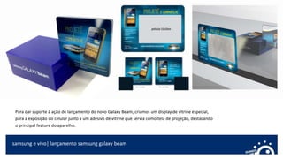 samsung e vivo| lançamento samsung galaxy beam
Para dar suporte à ação de lançamento do novo Galaxy Beam, criamos um display de vitrine especial,
para a exposição do celular junto a um adesivo de vitrine que servia como tela de projeção, destacando
o principal feature do aparelho.
 