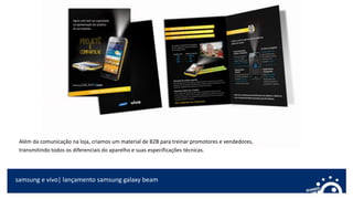 samsung e vivo| lançamento samsung galaxy beam
Além da comunicação na loja, criamos um material de B2B para treinar promotores e vendedores,
transmitindo todos os diferenciais do aparelho e suas especificações técnicas.
 