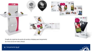 lg | lançamento lg g2
Criação de materiais de ponto de venda e displays para lançamento
do novo LG G2 em todo o Brasil.
 