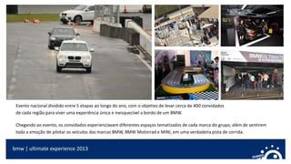 bmw | ultimate experience 2013
Evento nacional dividido entre 5 etapas ao longo do ano, com o objetivo de levar cerca de 400 convidados
de cada região para viver uma experiência única e inesquecível a bordo de um BMW.
Chegando ao evento, os convidados experienciavam diferentes espaços tematizados de cada marca do grupo, além de sentirem
toda a emoção de pilotar os veículos das marcas BMW, BMW Motorrad e MINI, em uma verdadeira pista de corrida.
 