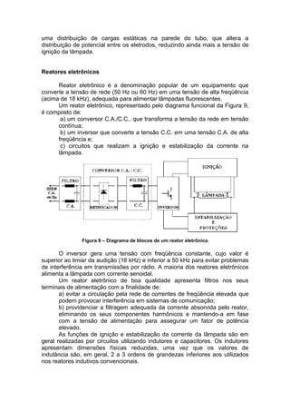 uma distribuição de cargas estáticas na parede do tubo, que altera a
distribuição de potencial entre os eletrodos, reduzindo ainda mais a tensão de
ignição da lâmpada.
Reatores eletrônicos
Reator eletrônico é a denominação popular de um equipamento que
converte a tensão de rede (50 Hz ou 60 Hz) em uma tensão de alta freqüência
(acima de 18 kHz), adequada para alimentar lâmpadas fluorescentes.
Um reator eletrônico, representado pelo diagrama funcional da Figura 9,
é composto de:
a) um conversor C.A./C.C., que transforma a tensão da rede em tensão
contínua;
b) um inversor que converte a tensão C.C. em uma tensão C.A. de alta
freqüência e;
c) circuitos que realizam a ignição e estabilização da corrente na
lâmpada.
Figura 9 – Diagrama de blocos de um reator eletrônico
O inversor gera uma tensão com freqüência constante, cujo valor é
superior ao limiar da audição (18 kHz) e inferior a 50 kHz para evitar problemas
de interferência em transmissões por rádio. A maioria dos reatores eletrônicos
alimenta a lâmpada com corrente senoidal.
Um reator eletrônico de boa qualidade apresenta filtros nos seus
terminais de alimentação com a finalidade de:
a) evitar a circulação pela rede de correntes de freqüência elevada que
podem provocar interferência em sistemas de comunicação;
b) providenciar a filtragem adequada da corrente absorvida pelo reator,
eliminando os seus componentes harmônicos e mantendo-a em fase
com a tensão de alimentação para assegurar um fator de potência
elevado.
As funções de ignição e estabilização da corrente da lâmpada são em
geral realizadas por circuitos utilizando indutores e capacitores. Os indutores
apresentam dimensões físicas reduzidas, uma vez que os valores de
indutância são, em geral, 2 a 3 ordens de grandezas inferiores aos utilizados
nos reatores indutivos convencionais.
 