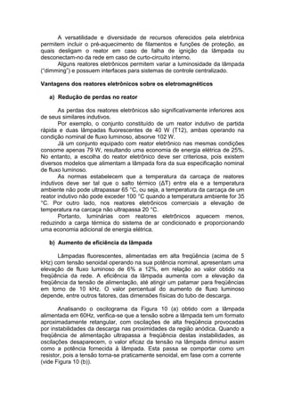 A versatilidade e diversidade de recursos oferecidos pela eletrônica
permitem incluir o pré-aquecimento de filamentos e funções de proteção, as
quais desligam o reator em caso de falha de ignição da lâmpada ou
desconectam-no da rede em caso de curto-circuito interno.
Alguns reatores eletrônicos permitem variar a luminosidade da lâmpada
(“dimming”) e possuem interfaces para sistemas de controle centralizado.
Vantagens dos reatores eletrônicos sobre os eletromagnéticos
a) Redução de perdas no reator
As perdas dos reatores eletrônicos são significativamente inferiores aos
de seus similares indutivos.
Por exemplo, o conjunto constituído de um reator indutivo de partida
rápida e duas lâmpadas fluorescentes de 40 W (T12), ambas operando na
condição nominal de fluxo luminoso, absorve 102 W.
Já um conjunto equipado com reator eletrônico nas mesmas condições
consome apenas 79 W, resultando uma economia de energia elétrica de 25%.
No entanto, a escolha do reator eletrônico deve ser criteriosa, pois existem
diversos modelos que alimentam a lâmpada fora da sua especificação nominal
de fluxo luminoso.
As normas estabelecem que a temperatura da carcaça de reatores
indutivos deve ser tal que o salto térmico (ΔT) entre ela e a temperatura
ambiente não pode ultrapassar 65 °C, ou seja, a temperatura da carcaça de um
reator indutivo não pode exceder 100 °C quando a temperatura ambiente for 35
°C. Por outro lado, nos reatores eletrônicos comerciais a elevação de
temperatura na carcaça não ultrapassa 20 °C.
Portanto, luminárias com reatores eletrônicos aquecem menos,
reduzindo a carga térmica do sistema de ar condicionado e proporcionando
uma economia adicional de energia elétrica.
b) Aumento de eficiência da lâmpada
Lâmpadas fluorescentes, alimentadas em alta freqüência (acima de 5
kHz) com tensão senoidal operando na sua potência nominal, apresentam uma
elevação de fluxo luminoso de 6% a 12%, em relação ao valor obtido na
freqüência da rede. A eficiência da lâmpada aumenta com a elevação da
freqüência da tensão de alimentação, até atingir um patamar para freqüências
em torno de 10 kHz. O valor percentual do aumento de fluxo luminoso
depende, entre outros fatores, das dimensões físicas do tubo de descarga.
Analisando o oscilograma da Figura 10 (a) obtido com a lâmpada
alimentada em 60Hz, verifica-se que a tensão sobre a lâmpada tem um formato
aproximadamente retangular, com oscilações de alta freqüência provocadas
por instabilidades da descarga nas proximidades da região anódica. Quando a
freqüência de alimentação ultrapassa a freqüência destas instabilidades, as
oscilações desaparecem, o valor eficaz da tensão na lâmpada diminui assim
como a potência fornecida à lâmpada. Esta passa se comportar como um
resistor, pois a tensão torna-se praticamente senoidal, em fase com a corrente
(vide Figura 10 (b)).
 