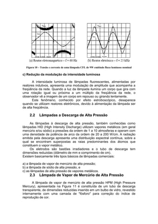 Figura 10 – Tensão e corrente de uma lâmpada CFL de 9W emitindo fluxo luminoso nominal
c) Redução da modulação da intensidade luminosa
A intensidade luminosa de lâmpadas fluorescentes, alimentadas por
reatores indutivos, apresenta uma modulação de amplitude que acompanha a
freqüência da rede. Quando a luz da lâmpada ilumina um corpo que gira com
uma rotação igual ou próxima a um múltiplo da freqüência da rede, o
observador vê a imagem de um corpo em repouso ou girando lentamente.
Este fenômeno, conhecido por efeito estroboscópico, desaparece
quando se utilizam reatores eletrônicos, devido à alimentação da lâmpada ser
de alta freqüência.
2.2 Lâmpadas a Descarga de Alta Pressão
As lâmpadas à descarga de alta pressão, também conhecidas como
lâmpadas HID (High Intensity Discharge) utilizam vapores metálicos (em geral
mercúrio e/ou sódio) a pressões da ordem de 1 a 10 atmosferas e operam com
uma densidade de potência de arco da ordem de 20 a 200 W/cm. A radiação
emitida pela descarga apresenta uma distribuição espectral contínua, sobre a
qual se encontram superpostas as raias predominantes dos átomos que
constituem o vapor metálico.
Os eletrodos são bastões irradiadores e o tubo de descarga tem
dimensões reduzidas (diâmetro de mm e comprimento de cm).
Existem basicamente três tipos básicos de lâmpadas comerciais:
a) a lâmpada de vapor de mercúrio de alta pressão;
b) a lâmpada de sódio de alta pressão, e
c) as lâmpadas de alta pressão de vapores metálicos.
2.3 Lâmpada de Vapor de Mercúrio de Alta Pressão
A lâmpada de vapor de mercúrio de alta pressão HPM (High Pressure
Mercury), apresentada na Figura 11 é constituída de um tubo de descarga
transparente, de dimensões reduzidas inserido em um bulbo de vidro, revestido
internamente com uma camada de "fósforo" para correção do índice de
reprodução de cor.
 