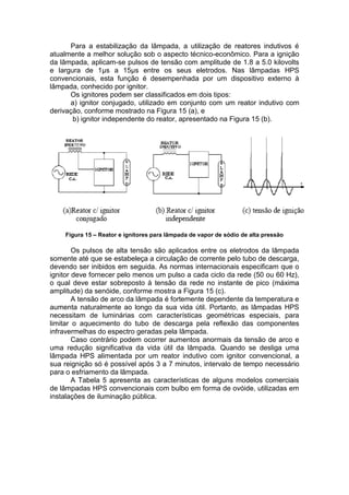 Para a estabilização da lâmpada, a utilização de reatores indutivos é
atualmente a melhor solução sob o aspecto técnico-econômico. Para a ignição
da lâmpada, aplicam-se pulsos de tensão com amplitude de 1.8 a 5.0 kilovolts
e largura de 1μs a 15μs entre os seus eletrodos. Nas lâmpadas HPS
convencionais, esta função é desempenhada por um dispositivo externo à
lâmpada, conhecido por ignitor.
Os ignitores podem ser classificados em dois tipos:
a) ignitor conjugado, utilizado em conjunto com um reator indutivo com
derivação, conforme mostrado na Figura 15 (a), e
b) ignitor independente do reator, apresentado na Figura 15 (b).
Figura 15 – Reator e ignitores para lâmpada de vapor de sódio de alta pressão
Os pulsos de alta tensão são aplicados entre os eletrodos da lâmpada
somente até que se estabeleça a circulação de corrente pelo tubo de descarga,
devendo ser inibidos em seguida. As normas internacionais especificam que o
ignitor deve fornecer pelo menos um pulso a cada ciclo da rede (50 ou 60 Hz),
o qual deve estar sobreposto à tensão da rede no instante de pico (máxima
amplitude) da senóide, conforme mostra a Figura 15 (c).
A tensão de arco da lâmpada é fortemente dependente da temperatura e
aumenta naturalmente ao longo da sua vida útil. Portanto, as lâmpadas HPS
necessitam de luminárias com características geométricas especiais, para
limitar o aquecimento do tubo de descarga pela reflexão das componentes
infravermelhas do espectro geradas pela lâmpada.
Caso contrário podem ocorrer aumentos anormais da tensão de arco e
uma redução significativa da vida útil da lâmpada. Quando se desliga uma
lâmpada HPS alimentada por um reator indutivo com ignitor convencional, a
sua reignição só é possível após 3 a 7 minutos, intervalo de tempo necessário
para o esfriamento da lâmpada.
A Tabela 5 apresenta as características de alguns modelos comerciais
de lâmpadas HPS convencionais com bulbo em forma de ovóide, utilizadas em
instalações de iluminação pública.
 