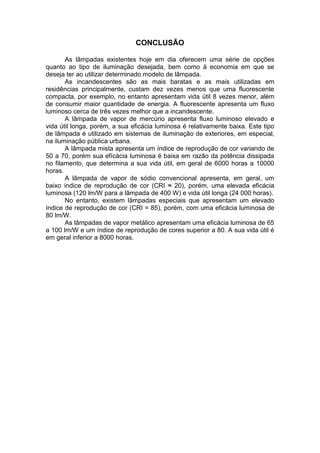 CONCLUSÃO
As lâmpadas existentes hoje em dia oferecem uma série de opções
quanto ao tipo de iluminação desejada, bem como à economia em que se
deseja ter ao utilizar determinado modelo de lâmpada.
As incandescentes são as mais baratas e as mais utilizadas em
residências principalmente, custam dez vezes menos que uma fluorescente
compacta, por exemplo, no entanto apresentam vida útil 8 vezes menor, além
de consumir maior quantidade de energia. A fluorescente apresenta um fluxo
luminoso cerca de três vezes melhor que a incandescente.
A lâmpada de vapor de mercúrio apresenta fluxo luminoso elevado e
vida útil longa, porém, a sua eficácia luminosa é relativamente baixa. Este tipo
de lâmpada é utilizado em sistemas de iluminação de exteriores, em especial,
na iluminação pública urbana.
A lâmpada mista apresenta um índice de reprodução de cor variando de
50 a 70, porém sua efícácia luminosa é baixa em razão da potência dissipada
no filamento, que determina a sua vida útil, em geral de 6000 horas a 10000
horas.
A lâmpada de vapor de sódio convencional apresenta, em geral, um
baixo índice de reprodução de cor (CRI ≈ 20), porém, uma elevada eficácia
luminosa (120 lm/W para a lâmpada de 400 W) e vida útil longa (24 000 horas).
No entanto, existem lâmpadas especiais que apresentam um elevado
índice de reprodução de cor (CRI = 85), porém, com uma eficácia luminosa de
80 lm/W.
As lâmpadas de vapor metálico apresentam uma eficácia luminosa de 65
a 100 lm/W e um índice de reprodução de cores superior a 80. A sua vida útil é
em geral inferior a 8000 horas.
 