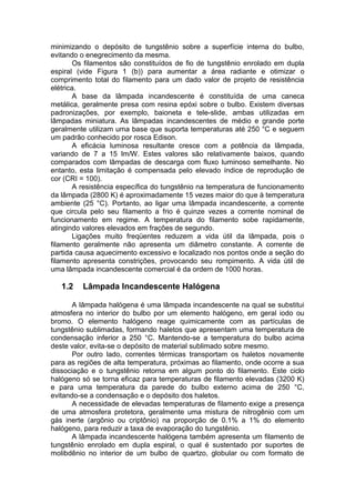 minimizando o depósito de tungstênio sobre a superfície interna do bulbo,
evitando o enegrecimento da mesma.
Os filamentos são constituídos de fio de tungstênio enrolado em dupla
espiral (vide Figura 1 (b)) para aumentar a área radiante e otimizar o
comprimento total do filamento para um dado valor de projeto de resistência
elétrica.
A base da lâmpada incandescente é constituída de uma caneca
metálica, geralmente presa com resina epóxi sobre o bulbo. Existem diversas
padronizações, por exemplo, baioneta e tele-slide, ambas utilizadas em
lâmpadas miniatura. As lâmpadas incandescentes de médio e grande porte
geralmente utilizam uma base que suporta temperaturas até 250 °C e seguem
um padrão conhecido por rosca Edison.
A eficácia luminosa resultante cresce com a potência da lâmpada,
variando de 7 a 15 lm/W. Estes valores são relativamente baixos, quando
comparados com lâmpadas de descarga com fluxo luminoso semelhante. No
entanto, esta limitação é compensada pelo elevado índice de reprodução de
cor (CRI = 100).
A resistência específica do tungstênio na temperatura de funcionamento
da lâmpada (2800 K) é aproximadamente 15 vezes maior do que à temperatura
ambiente (25 °C). Portanto, ao ligar uma lâmpada incandescente, a corrente
que circula pelo seu filamento a frio é quinze vezes a corrente nominal de
funcionamento em regime. A temperatura do filamento sobe rapidamente,
atingindo valores elevados em frações de segundo.
Ligações muito freqüentes reduzem a vida útil da lâmpada, pois o
filamento geralmente não apresenta um diâmetro constante. A corrente de
partida causa aquecimento excessivo e localizado nos pontos onde a seção do
filamento apresenta constrições, provocando seu rompimento. A vida útil de
uma lâmpada incandescente comercial é da ordem de 1000 horas.
1.2 Lâmpada Incandescente Halógena
A lâmpada halógena é uma lâmpada incandescente na qual se substitui
atmosfera no interior do bulbo por um elemento halógeno, em geral iodo ou
bromo. O elemento halógeno reage quimicamente com as partículas de
tungstênio sublimadas, formando haletos que apresentam uma temperatura de
condensação inferior a 250 °C. Mantendo-se a temperatura do bulbo acima
deste valor, evita-se o depósito de material sublimado sobre mesmo.
Por outro lado, correntes térmicas transportam os haletos novamente
para as regiões de alta temperatura, próximas ao filamento, onde ocorre a sua
dissociação e o tungstênio retorna em algum ponto do filamento. Este ciclo
halógeno só se torna eficaz para temperaturas de filamento elevadas (3200 K)
e para uma temperatura da parede do bulbo externo acima de 250 °C,
evitando-se a condensação e o depósito dos haletos.
A necessidade de elevadas temperaturas de filamento exige a presença
de uma atmosfera protetora, geralmente uma mistura de nitrogênio com um
gás inerte (argônio ou criptônio) na proporção de 0.1% a 1% do elemento
halógeno, para reduzir a taxa de evaporação do tungstênio.
A lâmpada incandescente halógena também apresenta um filamento de
tungstênio enrolado em dupla espiral, o qual é sustentado por suportes de
molibdênio no interior de um bulbo de quartzo, globular ou com formato de
 