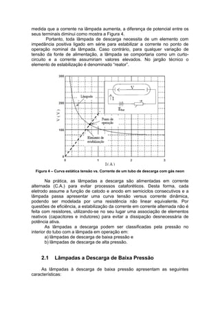 medida que a corrente na lâmpada aumenta, a diferença de potencial entre os
seus terminais diminui como mostra a Figura 4.
Portanto, toda lâmpada de descarga necessita de um elemento com
impedância positiva ligado em série para estabilizar a corrente no ponto de
operação nominal da lâmpada. Caso contrário, para qualquer variação de
tensão da fonte de alimentação, a lâmpada se comportaria como um curto-
circuito e a corrente assumiriam valores elevados. No jargão técnico o
elemento de estabilização é denominado “reator”.
Figura 4 – Curva estática tensão vs. Corrente de um tubo de descarga com gás neon
Na prática, as lâmpadas a descarga são alimentadas em corrente
alternada (C.A.) para evitar processos cataforéticos. Desta forma, cada
eletrodo assume a função de catodo e anodo em semiciclos consecutivos e a
lâmpada passa apresentar uma curva tensão versus corrente dinâmica,
podendo ser modelada por uma resistência não linear equivalente. Por
questões de eficiência, a estabilização da corrente em corrente alternada não é
feita com resistores, utilizando-se no seu lugar uma associação de elementos
reativos (capacitores e indutores) para evitar a dissipação desnecessária de
potência ativa.
As lâmpadas a descarga podem ser classificadas pela pressão no
interior do tubo com a lâmpada em operação em:
a) lâmpadas de descarga de baixa pressão e
b) lâmpadas de descarga de alta pressão.
2.1 Lâmpadas a Descarga de Baixa Pressão
As lâmpadas à descarga de baixa pressão apresentam as seguintes
características:
 