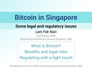 Some legal and regulatory issues
Bitcoin in Singapore
Lam Pak Nian
LLB (Hons), NUS
Sim Kee Boon Institute for Financial Economics, SMU
Presentation on 13 June 2014 at Lee Kong Chian School of Business, SMU
What is Bitcoin?
Benefits and legal risks
Regulating with a light touch
 