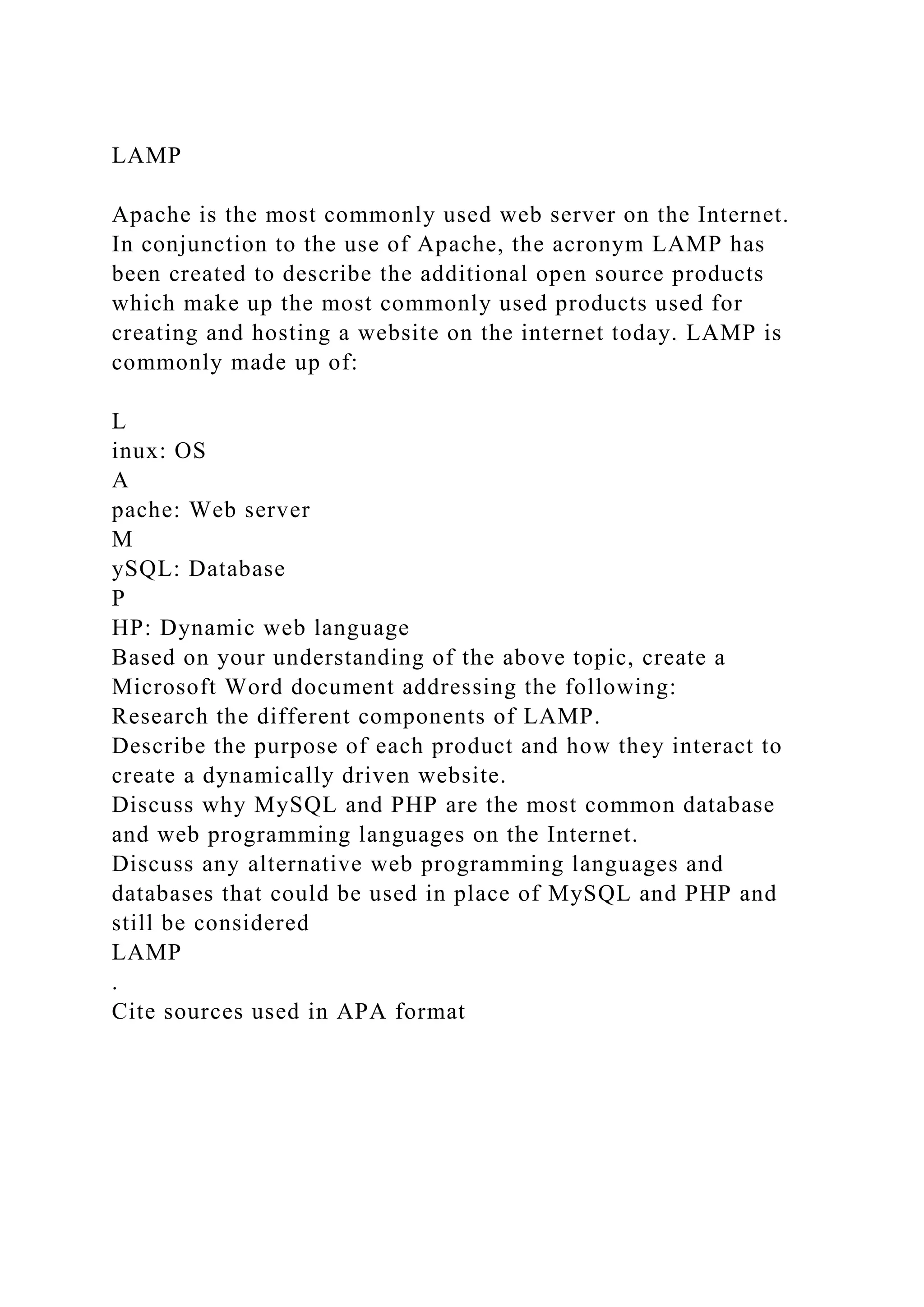 LAMP
Apache is the most commonly used web server on the Internet.
In conjunction to the use of Apache, the acronym LAMP has
been created to describe the additional open source products
which make up the most commonly used products used for
creating and hosting a website on the internet today. LAMP is
commonly made up of:
L
inux: OS
A
pache: Web server
M
ySQL: Database
P
HP: Dynamic web language
Based on your understanding of the above topic, create a
Microsoft Word document addressing the following:
Research the different components of LAMP.
Describe the purpose of each product and how they interact to
create a dynamically driven website.
Discuss why MySQL and PHP are the most common database
and web programming languages on the Internet.
Discuss any alternative web programming languages and
databases that could be used in place of MySQL and PHP and
still be considered
LAMP
.
Cite sources used in APA format