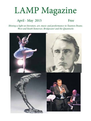LAMP Magazine
April - May 2015 Free
Shining a light on literature, art, music and performance in Taunton Deane,
West and South Somerset, Bridgwater and the Quantocks
 