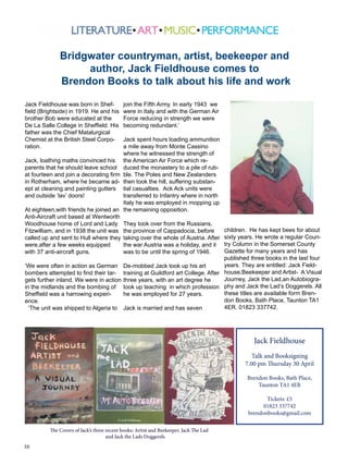 16
Jack Fieldhouse was born in Shef-
field (Brightside) in 1919. He and his
brother Bob were educated at the
De La Salle College in Sheffield. His
father was the Chief Matalurgical
Chemist at the British Steel Corpo-
ration.
Jack, loathing maths convinced his
parents that he should leave school
at fourteen and join a decorating firm
in Rotherham, where he became ad-
ept at cleaning and painting gutters
and outside ‘lav’ doors!
At eighteen,with friends he joined an
Anti-Aircraft unit based at Wentworth
Woodhouse home of Lord and Lady
Fitzwilliam, and in 1938 the unit was
called up and sent to Hull where they
were,after a few weeks equipped
with 37 anti-aircraft guns.
‘We were often in action as German
bombers attempted to find their tar-
gets further inland. We were in action
in the midlands and the bombing of
Sheffield was a harrowing experi-
ence.
‘The unit was shipped to Algeria to
join the Fifth Army. In early 1943 we
were in Italy and with the German Air
Force reducing in strength we were
becoming redundant.’
Jack spent hours loading ammunition
a mile away from Monte Cassino
where he witnessed the strength of
the American Air Force which re-
duced the monastery to a pile of rub-
ble. The Poles and New Zealanders
then took the hill, suffering substan-
tial casualties. Ack Ack units were
transferred to Infantry where in north
Italy he was employed in mopping up
the remaining opposition.
They took over from the Russians,
the province of Cappadocia, before
taking over the whole of Austria. After
the war Austria was a holiday, and it
was to be until the spring of 1946.
De-mobbed Jack took up his art
training at Guildford art College. After
three years, with an art degree he
took up teaching in which profession
he was employed for 27 years.
Jack is married and has seven
children. He has kept bees for about
sixty years. He wrote a regular Coun-
try Column in the Somerset County
Gazette for many years and has
published three books in the last four
years. They are entitled: Jack Field-
house,Beekeeper and Artist- A Visual
Journey, Jack the Lad,an Autobiogra-
phy and Jack the Lad’s Doggerels. All
these titles are available form Bren-
don Books, Bath Place, Taunton TA1
4ER. 01823 337742.
Jack Fieldhouse
Talk and Booksigning
7.00 pm Thursday 30 April
Brendon Books, Bath Place,
Taunton TA1 4ER
Tickets: £5
01823 337742
brendonbooks@gmail.com
Bridgwater countryman, artist, beekeeper and
author, Jack Fieldhouse comes to
Brendon Books to talk about his life and work
The Covers of Jack’s three recent books: Artist and Beekeeper, Jack The Lad
and Jack the Lads Doggerels
 