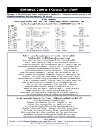 31
Workshops, Courses & Classes (Jan-March)
Listings are for April-May by venue charged at £4.00 per line or part line (up to 110 characters including spaces) or as part
of an advertising package. Single individual entries also accepted.
Willow Workshops
Coates English Willows, Meare Green Court, Stoke St Gregory, Taunton, Somerset TA3 6HY
	 mailto:sales@englishwillowbaskets.co.uk Telephone: 01823 490249 (Mon-Fri 9-5).
April 2015
Saturday 11th 	 	 Living Willow Structures Workshops 	 9.30am - 4pm 	 	 	 £50.00
Saturday 11th 	 	 Sowy Stitch 	 	 	 	 Full Day		 	 	 £25.00
Friday 17th 	 	 Cockerel and Chicken sculpture day 	 9.30am-4.30pm 	 	 	 65.00
Saturday 18th 	 	 Spring Hare Sculpture workshop	 	 9.30am-4.30pm 	 	 	 £65.00
Saturday 18th 	 	 Basket Making Workshops 	 	 9.30am - 4pm 	 	 £85.00 (includes lunch)
May 2015
Saturday 02nd 2015	 Sowy Stitch 	 	 	 	 Full Day		 	 	 £25.00
Friday 08th 	 	 Willow Animal Sculpture Day	 	 9.30am-4.30pm 	 	 	 £75.00
Saturday 09th 	 	 Willow Deer Sculpture Day	 	 9.30am-4.30pm	 	 	 £65.00
Saturday 16th 	 	 Basket Making Workshops 	 	 9.30am - 4pm 	 	 £85.00 (includes lunch)
Saturday 16th 	 	 Plant Supports Willow Workshop	 	 9.30am - 4pm 	 	 	 £50.00
Saturday 23rd 	 	 Duck & Goose Sculpture Workshop 	 9.30am - 4.30pm 		 	 £65.00
SAGT Workshop
Thursday 21 May 7.30 Drawing Workshop on pen & wash. Tutor: Julian Fraser at CICCIC,Memorial Hall, Paul Street,Taunton
TA1 3PF. 01823 337477 info@creativeinnovationcentre.co.uk
Regular classes at the Bridgwater Arts Centre: 11-13 Castle Street Bridgwater TA6 3DD
Watercolour class: Every Wednesday 10 - noon
Bridgwater Voices Community Choir: Every Wednesday 7.30 - 9pm
Bridgwater Silver Community Choir: Every Tuesday 10.30 - noon
Jazz Workshop: Every Tuesday 7.30 - 9pm, Salsa: Every Wednesday 8-10pm
1st Thursday - Pub Quiz, 2nd Thursday - Folk Session, 3rd Thursday - Acoustic Session,
4th Thursday - Jazz Session, Knit’n’knatter: Thursday Fortnightly: 10.30-12.30
Please note that these may be subject to cancellation when there is a Theatre event on.
Bar as follows: We are open every Wednesday and Thursday, plus event nights.
When we do not have a theatre event we have social events in our Bacroom Bar
	
Halsway Manor, Halsway Lane, near Crowcombe, Somerset, TA44BD
Telephone: 01984 618 274 office@halswaymanor.org.uk
Halsway Manor Easter Dance Party 2015 Sunday 5th April - Friday 10th April 2015
	 Irish Set Dancing Weekend 2015 Friday 10th April 2015 - Monday 13th April 2015
	 Contra and Square Dance Week 2015 Monday 13th April 2015 - Friday 17th April 2015
Bill and Meg’s Traditional Song Weekend 2015 Friday 17th April 2015 - Sunday 19th April 2015
	 Anglo Scottish Dance Week Monday 20th April 2015 - Friday 24th April 2015
	 Acoustic Guitar Masterclass 2015 Friday 24th April 2015 - Sunday 26th April 2015
Arts & Crafts Weekend Workshops 2015 Friday 24th April 2015 - Sunday 26th April 2015
Basketry - one round base, many baskets 2015 Monday 27th April 2015 - Friday 1st May 2015
	 Storytelling - Put a Spring in Your Telling! Tuesday 28th April 2015 - Friday 1st May 2015
May Day Celebrations 2015 Friday 1st May 2015 A day for local schools to visit Halsway Manor
	 Society for International Folk Dance 2015 Friday 1st May 2015 - Tuesday 5th May 2015
Violin Making Course Spring 2015 Friday 8th May 2015 - Monday 11th May 2015
	 American Contra Week 2015 Monday 11th May 2015 - Friday 15th May 2015
Recorders Weekend 2015 Friday 15th May 2015 - Sunday 17th May 2015
	 Walking and Singing Week May 2015 Monday 18th May 2015 - Friday 22nd May 2015
Beyond Playford 2015 Friday 22nd May 2015 - Sunday 24th May 2015
Whitsun Voices, Viols and Recorders 2015 Sunday 24th May 2015 - Friday 29th May 2015
	 Folk Musicians’ Weekend 2015 Friday 29th May 2015 - Sunday 31st May 2015
 