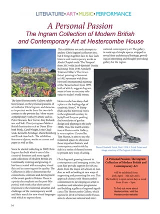 34
The latest Hestercombe Gallery exhibi-
tion focuses on the personal passions of
art collector Chris Ingram, and showcas-
es important works from the twentieth
century to the present day. More recent
contemporary works by artists such as
Peter Howson, Ken Currie, Ray Richard-
son and Suki Chan juxtaposes Modern
British luminaries such as Dame Elisa-
beth Frink, Carel Weight, Lynn Chad-
wick, Kenneth Armitage, David Bomberg
and Frank Auerbach.  The exhibition
features sculpture, works on canvas and
paper as well as film.
Since he started collecting in 2002 Chris
Ingram has built what is one of this
country’s foremost and most signifi-
cant collections of Modern British art.
Continually evolving and growing, it
has been created with exemplary visual
flair and an unerring eye for quality. The
Collection is able to demonstrate the
connections, contrasts and development
of the avant-garde in Britain. There is
a particular emphasis on the post-War
period, with works that show artists’
responses to the existential anxieties and
challenges of the contemporary world
and their search for new visual languages
with which to express them.
This exhibition not only attempts to
analyse Chris Ingram’s collectors eye,
but it brings together face-to-face such
historic and contemporary works as
Aleah Chapin’s nude ‘The Tempest’
from 2013 with Jacob Epstein’s ‘Sunita
Reclining’ from 1930. Similarly
Tristram Hillier’s ‘The Cruci-
fixion’, painting in Somerset
in 1952 resonates with Peter
Howson’s monumental painting
of the ‘Resurrection’ from 1999,
both of which, suggests Ingram,
seem to have an uncanny rele-
vance to today’s world events.  
Hestercombe has always had
a place at the leading edge of
creativity, from C W Bamp-
fylde and his borrowed views
in the eighteenth century to
Jeykyll and Lutyens pushing
the boundaries of garden
design and planting in the early
1900s. This, the fourth exhibi-
tion at Hestercombe Gallery,
is no exception. Curated by
Tim Martin, it aims to use the
reclaimed spaces to showcase
these important historic and
contemporary works side by
side in a series of themed rooms
to present new ways of seeing.
Chris Ingram’s growing interest in
contemporary and emerging artists, has
seen him provide support for MA stu-
dents from the major art schools in Lon-
don, as well as looking at new ways of
supporting and promoting the arts. This
approach chimes with Hestercombe’s
commitment to developing an artist in
residence and education programme
and building a gallery of regional signifi-
cance.The Hestercombe Gallery, which
opened in 2014 in Hestercombe House,
aims to showcase national and inter-
A Personal Passion
The Ingram Collection of Modern British
and Contemporary Art at Hestercombe House
Dame Elisabeth Frink, Bird, 1958 © Frink Estate and
image courtesy of The Ingram Collection
national contemporary art. The gallery
is made up of simple spaces, stripped to
reveal their architectural heritage, provid-
ing an interesting and thought-provoking
gallery for the region.
A Personal Passion: The Ingram
Collection of Modern British and
Contemporary Art
will be exhibited from
25th April – 5th July 2015.
The Gallery is open seven days a week
from 11am – 5pm.
To find out more about
Hestercombe, visit the
Hestercombe website:
 