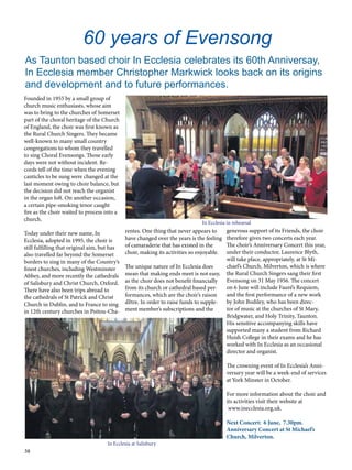 38
Founded in 1955 by a small group of
church music enthusiasts, whose aim
was to bring to the churches of Somerset
part of the choral heritage of the Church
of England, the choir was first known as
the Rural Church Singers. They became
well-known to many small country
congregations to whom they travelled
to sing Choral Evensongs. Those early
days were not without incident. Re-
cords tell of the time when the evening
canticles to be sung were changed at the
last moment owing to choir balance, but
the decision did not reach the organist
in the organ loft. On another occasion,
a certain pipe-smoking tenor caught
fire as the choir waited to process into a
church.
Today under their new name, In
Ecclesia, adopted in 1995, the choir is
still fulfilling that original aim, but has
also travelled far beyond the Somerset
borders to sing in many of the Country’s
finest churches, including Westminster
Abbey, and more recently the cathedrals
of Salisbury and Christ Church, Oxford.
There have also been trips abroad to
the cathedrals of St Patrick and Christ
Church in Dublin, and to France to sing
in 12th century churches in Poitou-Cha-
rentes. One thing that never appears to
have changed over the years is the feeling
of camaraderie that has existed in the
choir, making its activities so enjoyable.
The unique nature of In Ecclesia does
mean that making ends meet is not easy,
as the choir does not benefit financially
from its church or cathedral based per-
formances, which are the choir’s raison
d’être. In order to raise funds to supple-
ment member’s subscriptions and the
60 years of Evensong	
generous support of its Friends, the choir
therefore gives two concerts each year.
The choir’s Anniversary Concert this year,
under their conductor, Laurence Blyth,
will take place, appropriately, at St Mi-
chael’s Church, Milverton, which is where
the Rural Church Singers sang their first
Evensong on 31 May 1956. The concert
on 6 June will include Fauré’s Requiem,
and the first performance of a new work
by John Bodiley, who has been direc-
tor of music at the churches of St Mary,
Bridgwater, and Holy Trinity, Taunton.  
His sensitive accompanying skills have
supported many a student from Richard
Huish College in their exams and he has
worked with In Ecclesia as an occasional
director and organist.
The crowning event of In Ecclesia’s Anni-
versary year will be a week-end of services
at York Minster in October.
For more information about the choir and
its activities visit their website at
www.inecclesia.org.uk.
Next Concert: 6 June, 7.30pm.
Anniversary Concert at St Michael’s
Church, Milverton.
As Taunton based choir In Ecclesia celebrates its 60th Anniversay,
In Ecclesia member Christopher Markwick looks back on its origins
and development and to future performances.
In Ecclesia in rehearsal
In Ecclesia at Salisbury
 
