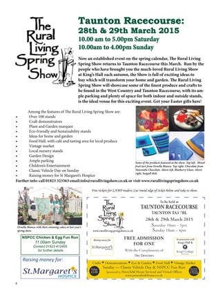 4
Taunton Racecourse:
28th & 29th March 2015
10.00 am to 5.00pm Saturday
10.00am to 4.00pm Sunday
Now an established event on the spring calendar, The Rural Living
Spring Show returns to Taunton Racecourse this March. Run by the
people who have brought you the much-loved Rural Living Show
at King’s Hall each autumn, the Show is full of exciting ideas to
buy which will transform your home and garden. The Rural Living
Spring Show will showcase some of the finest produce and crafts to
be found in the West Country and Taunton Racecourse, with its am-
ple parking and plenty of space for both indoor and outside stands,
is the ideal venue for this exciting event. Get your Easter gifts here!
Among the features of The Rural Living Spring Show are:
•	 Over 100 stands
•	 Craft demonstrators
•	 Plant and Garden marquee
•	 Eco-friendly and Sustainability stands
•	 Ideas for home and garden
•	 Food Hall, with café and tasting area for local produce
•	 Vintage market
•	 Local nursery stands
•	 Garden Design
•	 Ample parking
•	 Children’s Entertainment
•	 Classic Vehicle Day on Sunday
•	 Raising money for St Margaret’s Hospice
Further info: call 01823 323363 email:info@rurallivingshow.co.uk or visit www.rurallivingspringshow.co.uk
Raising money for:
Free tickets for LAMP readers. Cut round edge of ticket below and take to show.
Some of the products featured at the show: Top left, Mixed
fruit tart from Ornella Bianca. Top right, Chocolate from
Nutcombe Chocolate. Above left, Blueberry Glass. Above
right, Seagull dish.
Ornella Bianca with their stunning cakes at last year’s
spring show
NSPCC Chicken & Egg Fun Run
11.00am Sunday
Contact 01823 412405
for further details
 