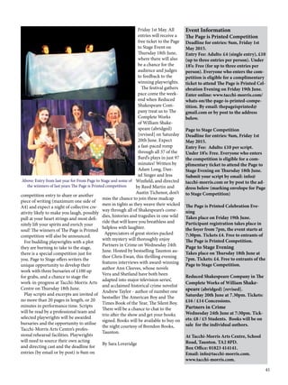 41
competition entry to share or another
piece of writing (maximum one side of
A4) and expect a night of collective cre-
ativity likely to make you laugh, possibly
pull at your heart strings and most defi-
nitely lift your spirits and enrich your
soul! The winners of The Page is Printed
competition will also be announced.
   For budding playwrights with a plot
they are burning to take to the stage,
there is a special competition just for
you. Page to Stage offers writers the
unique opportunity to develop their
work with three bursaries of £100 up
for grabs, and a chance to stage the
work-in-progress at Tacchi-Morris Arts
Centre on Thursday 18th June.
   Play scripts and excerpts are invited of
no more than 20 pages in length, or 20
minutes in performance time. Scripts
will be read by a professional team and
selected playwrights will be awarded
bursaries and the opportunity to utilise
Tacchi-Morris Arts Centre’s profes-
sional rehearsal facilities. Playwrights
will need to source their own acting
and directing cast and the deadline for
entries (by email or by post) is 9am on
Event Information
The Page is Printed Competition
Deadline for entries: 9am, Friday 1st
May 2015.
Entry Fee: Adults: £4 (single entry), £10
(up to three entries per person). Under
18’s: Free (for up to three entries per
person). Everyone who enters the com-
petition is eligible for a complimentary
ticket to attend The Page is Printed Cel-
ebration Evening on Friday 19th June.
Enter online: www.tacchi-morris.com/
whats-on/the-page-is-printed-compe-
tition. By email: thepageisprinted@
gmail.com or by post to the address
below.
Page to Stage Competition
Deadline for entries: 9am, Friday 1st
May 2015.
Entry Fee: Adults: £10 per script.
Under 18’s: Free. Everyone who enters
the competition is eligible for a com-
plimentary ticket to attend the Page to
Stage Evening on Thursday 18th June.
Submit your script by email: info@
tacchi-morris.com or by post to the ad-
dress below (marking envelope for Page
to Stage Competition)
The Page is Printed Celebration Eve-
ning
Takes place on Friday 19th June.
Participant registration takes place in
the foyer from 7pm, the event starts at
7:30pm. Tickets £4. Free to entrants of
The Page is Printed Competition.
Page to Stage Evening
Takes place on Thursday 18th June at
7pm. Tickets: £4. Free to entrants of the
Page to Stage Competition.
Reduced Shakespeare Company in The
Complete Works of William Shake-
speare (abridged) [revised].
Saturday 20th June at 7.30pm. Tickets:
£16 / £14 Concessions.
Partners in Crime
Wednesday 24th June at 7:30pm. Tick-
ets: £8 / £5 Students. Books will be on
sale for the individual authors.
At Tacchi-Morris Arts Centre, School
Road, Taunton. TA2 8PD.
Box Office: 01823 414141.
Email: info@tacchi-morris.com.
www.tacchi-morris.com.
Friday 1st May. All
entries will receive a
free ticket to the Page
to Stage Event on
Thursday 18th June,
where there will also
be a chance for the
audience and judges
to feedback to the
winning playwrights.
The festival gathers
pace come the week-
end when Reduced
Shakespeare Com-
pany treat us to The
Complete Works
of William Shake-
speare (abridged)
[revised] on Saturday
20th June. Expect
a fast-paced romp
through all 37 of the
Bard’s plays in just 97
minutes! Written by
Adam Long, Dan-
iel Singer and Jess
Winfield, and directed
by Reed Martin and
Austin Tichenor, don’t
miss the chance to join these madcap
men in tights as they weave their wicked
way through all of Shakespeare’s come-
dies, histories and tragedies in one wild
ride that will leave you breathless and
helpless with laughter.
  Appreciators of great stories packed
with mystery will thoroughly enjoy
Partners in Crime on Wednesday 24th
June. Hosted by bestselling Taunton au-
thor Chris Ewan, this thrilling evening
features interviews with award-winning
author Ann Cleeves, whose novels
Vera and Shetland have both been
adapted into major television series’,
and acclaimed historical crime novelist
Andrew Taylor - author of number one
bestseller The American Boy and The
Times Book of the Year, The Silent Boy.
There will be a chance to chat to the
trio after the show and get your books
signed. Books will be available to buy on
the night courtesy of Brendon Books,
Taunton.
By Sara Loveridge
Above: Entry from last year for From Page to Stage and some of
the wiinners of last years The Page is Printed competition
 