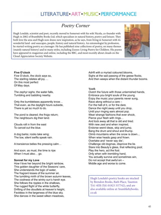 45
Five O’clock
Five O’clock, the clock says so,
The starling relates all joy….
On this most perfect
Of May days.
The zephyr sighs; the water falls,
Tumbling and babbling nearby.
Only the bumblebees apparently know…
That even, as the daylight hours subside,
There is yet so much to do.
The pond is cleared; the frogs return;
The neighbours dig their land.
Clouds roll in from the east
To cancel out the blue.
A dog barks; rooks take wing;
The low, silent swifts speak rain.
A transience belies the pressing calm…
And soon, as must, the time is ripe
When I must also… go.
Sonnet for my Love
How I love her beyond the bright rainbow,
This golden daughter of the Seasons’ care,
She understands the logic of water,
The fragrant kisses of the summer air,
The tumbling mirth of the brown autumn leaves,
The coolness of the wintry sun’s harsh eye.
She follows the ripples in the shallows,
The rugged flight of the white butterfly,
Drifting of the cloudlets at heaven’s height,
Feckless in the largeness of the blue sky.
She dances in the sweet silken meadows,
			 Poetry Corner
Hugh Loxdale, scientist and poet, recently moved to Somerset with his wife Nicola, co-founder with
Hugh in 2002 of Brambleby Books Ltd, which specialises in natural history, poetry and leisure. They
both love the area and Hugh now draws new inspiration, as he says, from living in Somerset with its
wonderful land- and seascapes, people, history and natural history. An entomologist by profession,
he started writing poetry as a teenager. He has published nine collections of poetry, on many themes
(mainly natural history) and in many styles, including Zoooo: Living Poetry for Children. His poems
have appeared in magazines and online, including the BBC, and most recently about clouds on the
Cloud Appreciation Society Website.
Adrift with a myriad coloured blooms,
Sighs at the sad passing of the geese flocks,
And then weeps when the distant thunder booms.
Youth
Clutch the future with those untarnished hands,
Embrace you bright souls of the young.
Enjoy the music your parents never sung,
Race along without a care ‒
For the hell of it, or for the dare.
Dance the night away until you drop,
Until your ringing ears almost pop.
Wear strange fashions that ever shock,
Pierce your flesh with rings…
And lock away all that is old and tired.
With new zest and when inspired,
Endorse weird ideas, skip and jump,
Bang the drum and shout and thump.
Climb mountains when the snow is down..,
When wise heads gasp and frown.
Overtake and ‘never say die’;
Challenge old dogmas, disprove the lie.
Stare into Beauty’s glass, that reflecting pool;
Play the hero, act the fool.
Only when with trembling hand,
You actually survive and sometimes win,
Do not accept that awful sin ‒
Middle age and worse to come.
Hugh Loxdale’s poetry books are stocked
by Brendon Books, Bath Place, Taunton
TA1 4ER (Tel: 01823 337742), and are
also available online at: bramblebybooks.
co.uk
 
