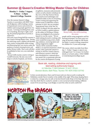 47
Monday 3 – Friday 7 August,
9.30am – 3.30pm
Queen’s College, Taunton
Over the summer Queen’s College,
Taunton, in association with BMW West-
erly Bridgwater, will be leading a variety
of inspirational courses and activity for
children and young people aged from 4 to
16 years.  Covering everything from cook-
ery to kayaking, dancing to rugby coach-
ing, the packed programme of activity is
impressive.
One such course being held this summer is
the Creative Writing Master Class.  During
the week long course, children will develop
their creative writing skills whilst writing
and illustrating their own stories under the
guidance of award-winning lecturer and
author Briony Goffin. Their work will then
be published in their very own individual
books.
  Briony Goffin teaches creative writing at
Cardiff University. She also runs work-
shops in schools, hospitals, care homes,
art galleries, museums andcommunity
centres as well as family workshops for
Sky Arts at The Hay Festival. Briony
has created several anthologies and
published widely on the art of teaching
creative writing and supporting the
student writer to fulfil their creative
potential. In 2012, she was awarded
‘Inspirational Tutor of the Year’ by
NIACE. In March 2014 she spoke live
at TEDx Cardiff to a global audience
on the subject of Writing as Tribute.
Briony was delighted to be invited to
Queen’s to run the course, “ We are
really looking forward to working with
some wonderful young writers, build-
ing confidence, nurturing talent and
setting imaginations alight.”
  Briony will be assisted by Gethin
Wallace, an experienced primary school
teacher, with a particular interest in
writing. In 2014 he created a literacy
and numeracy resource, which has
been shortlisted for a national educa-
tion award. He is a passionate advocate
for the creative development of young
people and for using imaginative and fun
learning techniques. For three years run-
ning, he has been a judge for 500 Words,
the Radio 2 creative writing competition
for children for 13 years and younger.    
The course, which runs daily from Mon-
day 3 – Friday 7 August, is open to any
child aged from 7 to 12 years. For further
details, or to book a place,  01823 340880
or email jdc@queenscollege.org.uk
Summer @ Queen’s:Creative Writing Master Class for Children
Briony Goffin, who will be teaching
the course
______________________________________________________________________________________________________
Book talk, reading, slideshow and signing with
best selling authorJulia Copus
on Saturday 11 April between 12 and 1.00 pm
Brendon Books, Bath Place, Taunton TA1 4ER 01823 337742
In their second adventure, Harry and Lil must work out what on earth is making the
Hullabaloo outside Harry’s window in the middle of the night. When deep sleeping Harry
is woken by a strange noise, he calls on his best friend Candy Stripe Lil for help. But every
time they think they’ve cracked it, outside is a new nocturnal animal making a different
sound. If it’s not just Frog, or just Badger, or just Owl, what on earth could it be?
 