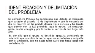 IDENTIFICACIÓN Y DELIMITACIÓN
DEL PROBLEMA
Mi compañera Petunia ha comentado que debido al terremoto
que sucedió el pasado 19 de Septiembre y con la cercanía del
día de muertos no ha podido dormir sin a oscuras y ha tenido
que dormir con la luz prendida toda la noche, sin embargo,
gasta mucha energía y por lo tanto su recibo de luz llega más
alto.
Es por ello que el grupo ha decidido apoyarla generando un
artefacto que alumbre la noche, que sea económico y amigable
con el ambiente, que no gaste tanta luz y que haga juego con
su habitación.
 