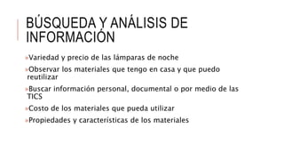 BÚSQUEDA Y ANÁLISIS DE
INFORMACIÓN
»Variedad y precio de las lámparas de noche
»Observar los materiales que tengo en casa y que puedo
reutilizar
»Buscar información personal, documental o por medio de las
TICS
»Costo de los materiales que pueda utilizar
»Propiedades y características de los materiales
 