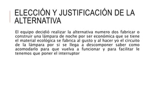 ELECCIÓN Y JUSTIFICACIÓN DE LA
ALTERNATIVA
El equipo decidió realizar la alternativa numero dos fabricar o
construir una lámpara de noche por ser económica que se tiene
el material ecológica se fabrica al gusto y al hacer yo el circuito
de la lámpara por si se llega a descomponer saber como
acomodarlo para que vuelva a funcionar y para facilitar le
tenemos que poner el interruptor
 