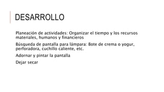 DESARROLLO
Planeación de actividades: Organizar el tiempo y los recursos
materiales, humanos y financieros
Búsqueda de pantalla para lámpara: Bote de crema o yogur,
perforadora, cuchillo caliente, etc.
Adornar y pintar la pantalla
Dejar secar
 