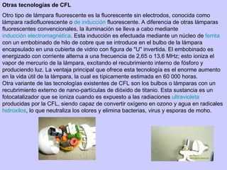 Otras tecnologías de CFL Otro tipo de lámpara fluorescente es la fluorescente sin electrodos, conocida como lámpara radiofluorescente o  de inducción  fluorescente. A diferencia de otras lámparas fluorescentes convencionales, la iluminación se lleva a cabo mediante  inducción electromagnética . Esta inducción es efectuada mediante un núcleo de  ferrita  con un embobinado de hilo de cobre que se introduce en el bulbo de la lámpara encapsulado en una cubierta de vidrio con figura de "U" invertida. El embobinado es energizado con corriente alterna a una frecuencia de 2,65 o 13,6 MHz; esto ioniza el vapor de mercurio de la lámpara, excitando el recubrimiento interno de fósforo y produciendo luz. La ventaja principal que ofrece esta tecnología es el enorme aumento en la vida útil de la lámpara, la cual es típicamente estimada en 60 000 horas. Otra variante de las tecnologías existentes de CFL son los bulbos o lámparas con un recubrimiento externo de nano-partículas de dióxido de titanio. Esta sustancia es un fotocatalizador que se ioniza cuando es expuesto a las radiaciones  ultravioleta  producidas por la CFL, siendo capaz de convertir oxígeno en ozono y agua en radicales  hidroxilos , lo que neutraliza los olores y elimina bacterias, virus y esporas de moho. 