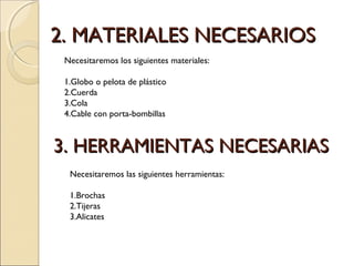 2. MATERIALES NECESARIOS2. MATERIALES NECESARIOS
Necesitaremos los siguientes materiales:
1.Globo o pelota de plástico
2.Cuerda
3.Cola
4.Cable con porta-bombillas
3. HERRAMIENTAS NECESARIAS3. HERRAMIENTAS NECESARIAS
Necesitaremos las siguientes herramientas:
1.Brochas
2.Tijeras
3.Alicates
 