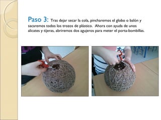Paso 3: Tras dejar secar la cola, pincharemos el globo o balón y
sacaremos todos los trozos de plástico. Ahora con ayuda de unos
alicates y tijeras, abriremos dos agujeros para meter el porta-bombillas.
 