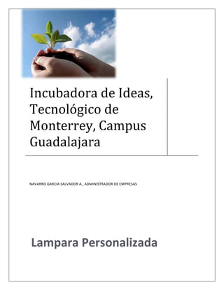  

 



 


Incubadora de Ideas, 
Tecnológico de 
Monterrey, Campus 
Guadalajara 

                                                               
NAVARRO GARCIA SALVADOR A., ADMINISTRADOR DE EMPRESAS 




 
Lampara Personalizada
 