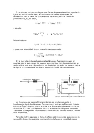 En ocasiones no interesa llegar a un factor de potencia unidad, quedando
fijado en un valor más bajo. Normalmente las casas fabricantes de
reactancias dan el valor del condensador necesario para un factor de
potencia de 0,90, es decir,
y siendo:
tendremos que:
y para esta intensidad, le corresponde un condensador:
En la mayoría de las aplicaciones las lámparas fluorescentes van en
parejas, por lo que en vez de recurrir a un montaje con dos reactancias se
suele utilizar una sola, disponiendo los dos tubos en serie, tal y como indica
la figura. El condensador necesario puede calcularse de forma similar.
Un fenómeno de especial transcendencia se produce durante el
funcionamiento de las lámparas fluorescentes: se trata del llamado "efecto
estroboscópico". Puesto que el arco de una lámpara funciona con corriente
alterna de 50 ciclos por segundo, las corrientes de las lámparas se anulan
100 veces por segundo, disminuyendo su intensidad luminosa casi a cero en
esos momentos.
Por este motivo aparece el llamado efecto estroboscópico que produce la
sensación de que los cuerpos en movimiento lo hacen a velocidad menor
 