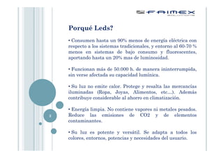 Porqué Leds?
    • Consumen hasta un 90% menos de energía eléctrica con
    respecto a los sistemas tradicionales, y entorno al 60-70 %
    menos en sistemas de bajo consumo y fluorescentes,
    aportando hasta un 20% mas de luminosidad.

    • Funcionan más de 50.000 h. de manera ininterrumpida,
    sin verse afectada su capacidad lumínica.

    • Su luz no emite calor. Protege y resalta las mercancías
    iluminadas (Ropa, Joyas, Alimentos, etc…). Además
    contribuye considerable al ahorro en climatización.

    • Energía limpia. No contiene vapores ni metales pesados.
3   Reduce las emisiones de CO2 y de elementos
    contaminantes.

    • Su luz es potente y versátil. Se adapta a todos los
    colores, entornos, potencias y necesidades del usuario.
 