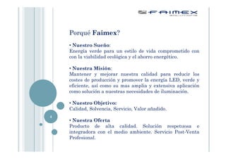 Porqué Faimex?
    • Nuestro Sueño:
    Energía verde para un estilo de vida comprometido con
    con la viabilidad ecológica y el ahorro energético.

    • Nuestra Misión:
    Mantener y mejorar nuestra calidad para reducir los
    costes de producción y promover la energía LED, verde y
    eficiente, así como su mas amplia y extensiva aplicación
    como solución a nuestras necesidades de iluminación.

    • Nuestro Objetivo:
    Calidad, Solvencia, Servicio, Valor añadido.
4
    • Nuestra Oferta
    Producto de alta calidad. Solución respetuosa e
    integradora con el medio ambiente. Servicio Post-Venta
    Profesional.
 