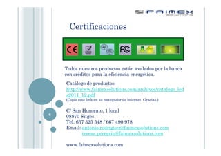 Certificaciones



    Todos nuestros productos están avalados por la banca
    con créditos para la eficiencia energética.
    Catálogo de productos
    http://www.faimexsolutions.com/archivos/catalogo_led
    s2011_12.pdf
    (Copie este link en su navegador de internet. Gracias.)


    C/ San Honorato, 1 local
6
    08870 Sitges
    Tel. 637 325 548 / 667 490 978
    Email: antonio.rodriguez@faimexsolutions.com
           teresa.peregrin@faimexsolutions.com

    www.faimexsolutions.com
 
